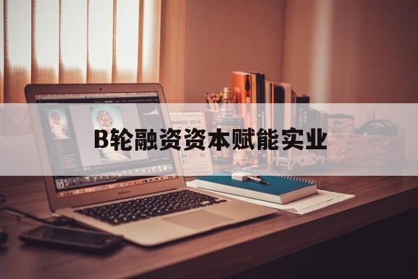 锡林浩特市B轮融资资本赋能实业(b轮融资公司值得工作吗)